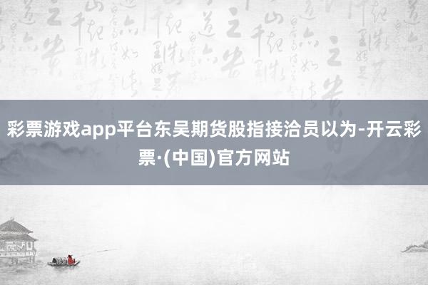 彩票游戏app平台东吴期货股指接洽员以为-开云彩票·(中国)官方网站