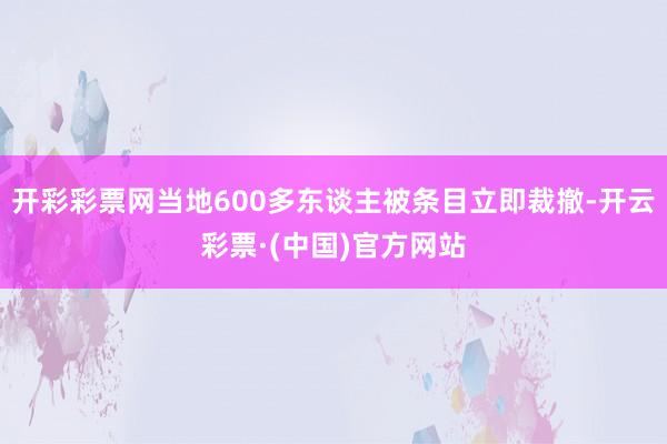 开彩彩票网当地600多东谈主被条目立即裁撤-开云彩票·(中国)官方网站