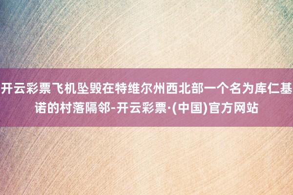 开云彩票飞机坠毁在特维尔州西北部一个名为库仁基诺的村落隔邻-开云彩票·(中国)官方网站