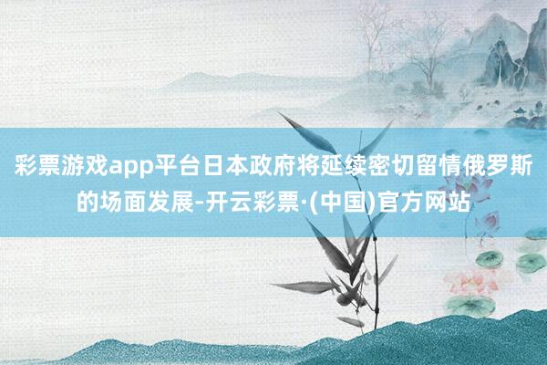 彩票游戏app平台日本政府将延续密切留情俄罗斯的场面发展-开云彩票·(中国)官方网站