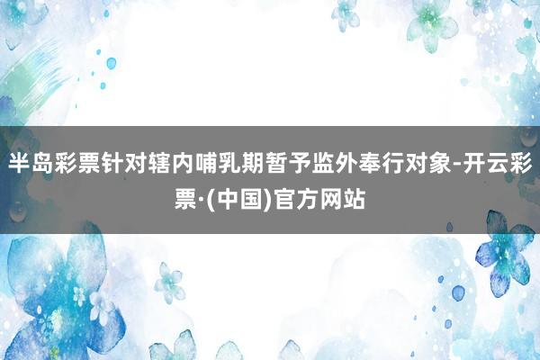 半岛彩票针对辖内哺乳期暂予监外奉行对象-开云彩票·(中国)官方网站