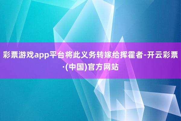 彩票游戏app平台将此义务转嫁给挥霍者-开云彩票·(中国)官方网站