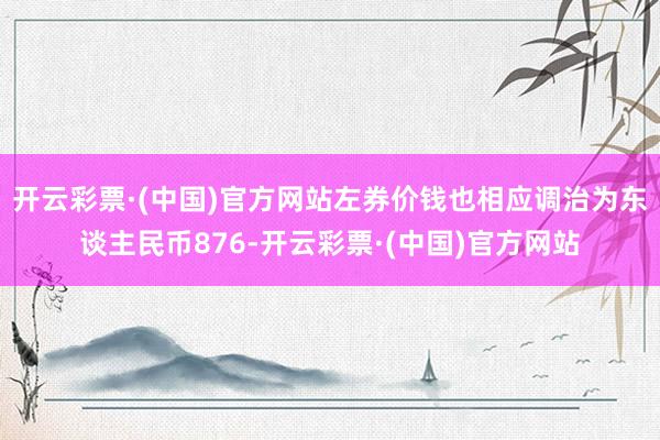 开云彩票·(中国)官方网站左券价钱也相应调治为东谈主民币876-开云彩票·(中国)官方网站