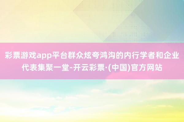 彩票游戏app平台群众炫夸鸿沟的内行学者和企业代表集聚一堂-开云彩票·(中国)官方网站