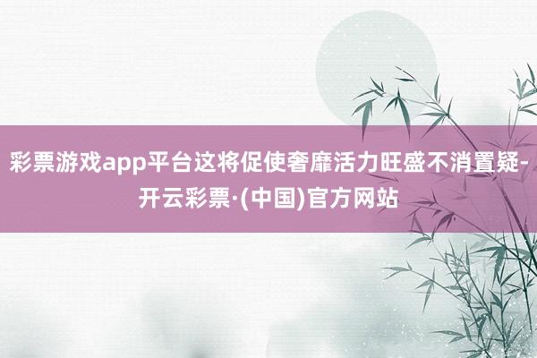 彩票游戏app平台这将促使奢靡活力旺盛不消置疑-开云彩票·(中国)官方网站