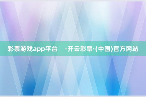 彩票游戏app平台    -开云彩票·(中国)官方网站