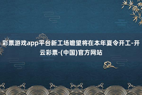 彩票游戏app平台新工场瞻望将在本年夏令开工-开云彩票·(中国)官方网站