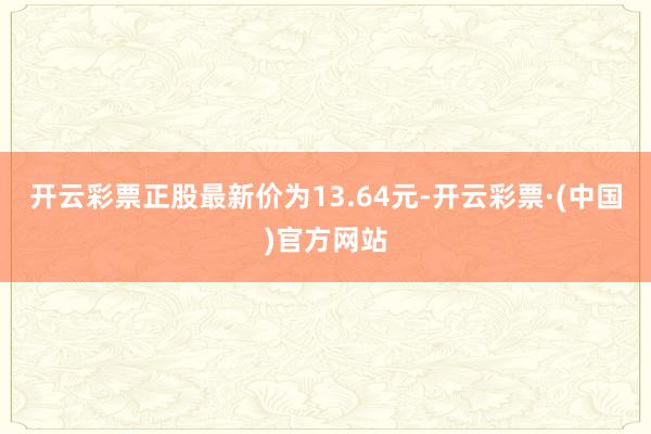 开云彩票正股最新价为13.64元-开云彩票·(中国)官方网站