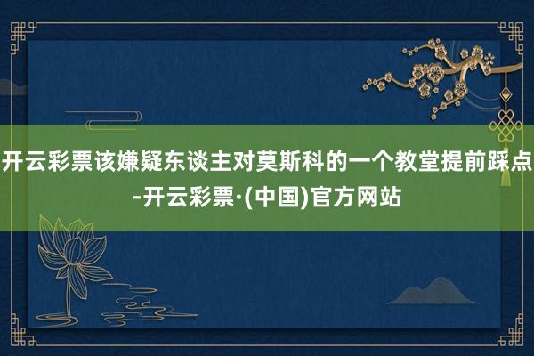 开云彩票该嫌疑东谈主对莫斯科的一个教堂提前踩点-开云彩票·(中国)官方网站