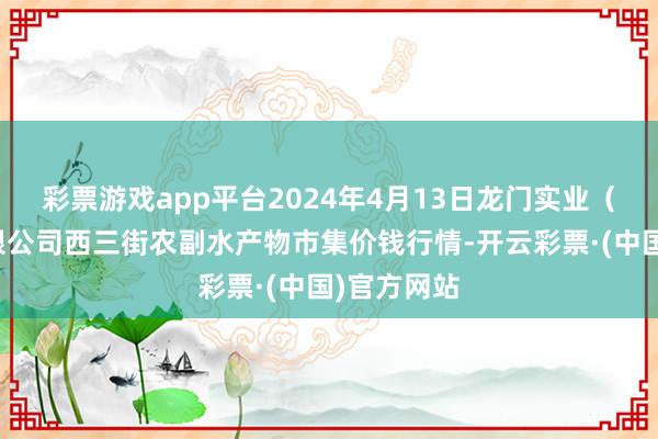 彩票游戏app平台2024年4月13日龙门实业（集团）有限公司西三街农副水产物市集价钱行情-开云彩票·(中国)官方网站