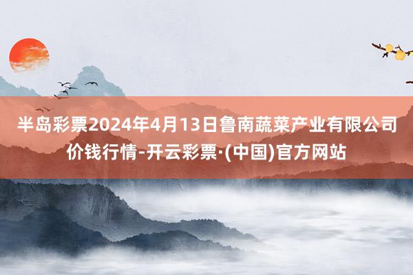 半岛彩票2024年4月13日鲁南蔬菜产业有限公司价钱行情-开云彩票·(中国)官方网站