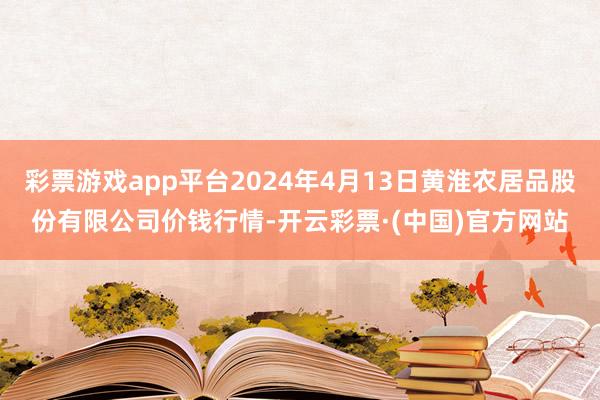 彩票游戏app平台2024年4月13日黄淮农居品股份有限公司价钱行情-开云彩票·(中国)官方网站