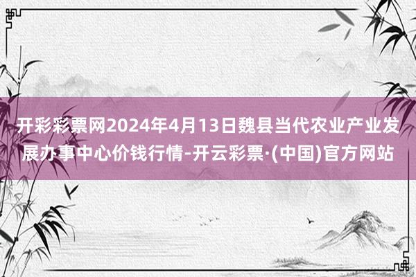 开彩彩票网2024年4月13日魏县当代农业产业发展办事中心价钱行情-开云彩票·(中国)官方网站