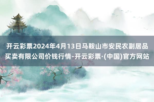 开云彩票2024年4月13日马鞍山市安民农副居品买卖有限公司价钱行情-开云彩票·(中国)官方网站