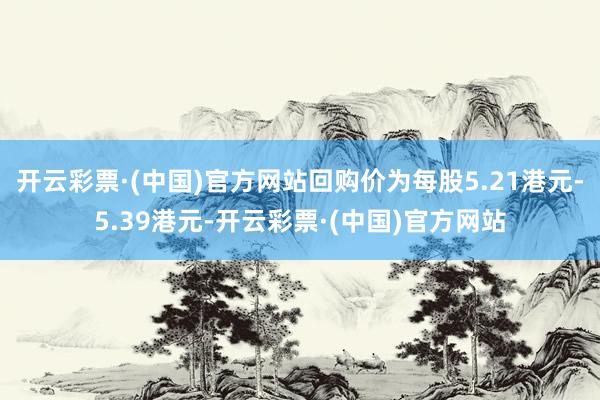 开云彩票·(中国)官方网站回购价为每股5.21港元-5.39港元-开云彩票·(中国)官方网站