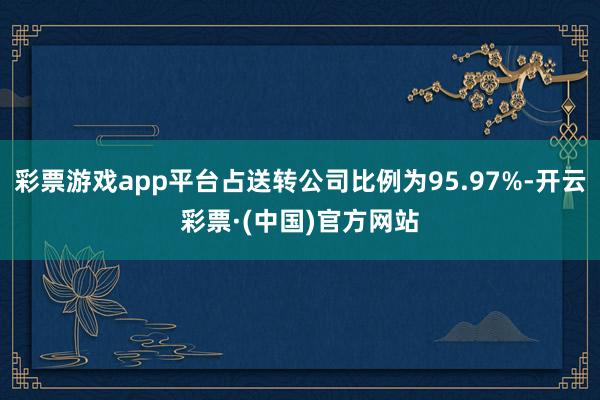 彩票游戏app平台占送转公司比例为95.97%-开云彩票·(中国)官方网站