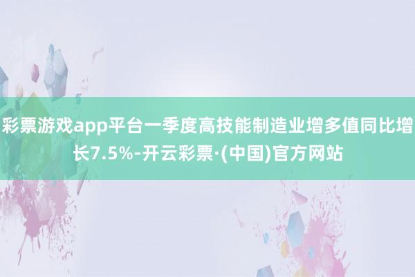 彩票游戏app平台一季度高技能制造业增多值同比增长7.5%-开云彩票·(中国)官方网站