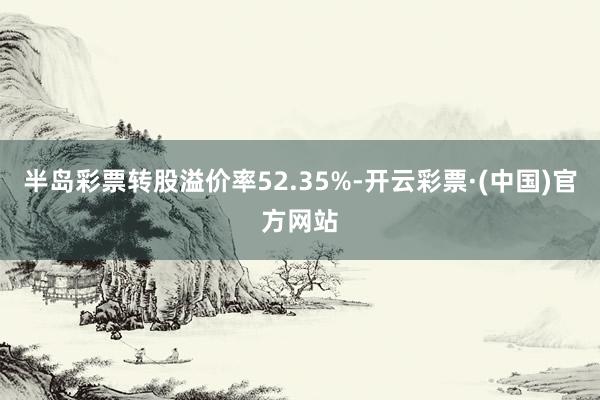 半岛彩票转股溢价率52.35%-开云彩票·(中国)官方网站