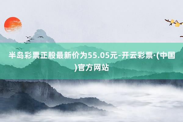 半岛彩票正股最新价为55.05元-开云彩票·(中国)官方网站