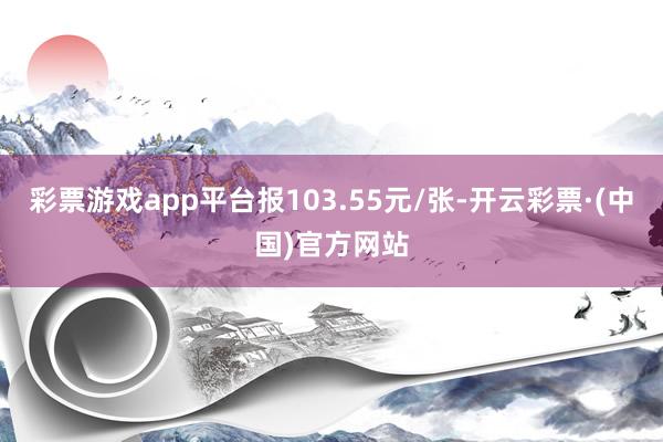 彩票游戏app平台报103.55元/张-开云彩票·(中国)官方网站