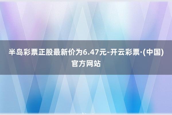 半岛彩票正股最新价为6.47元-开云彩票·(中国)官方网站