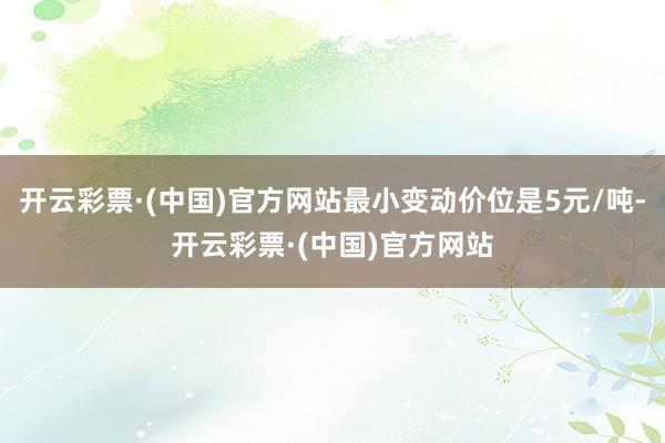 开云彩票·(中国)官方网站最小变动价位是5元/吨-开云彩票·(中国)官方网站