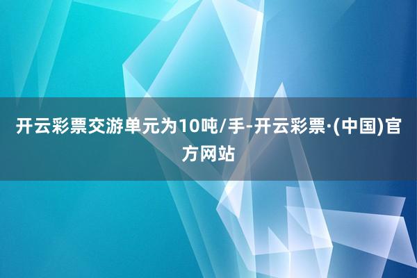 开云彩票交游单元为10吨/手-开云彩票·(中国)官方网站