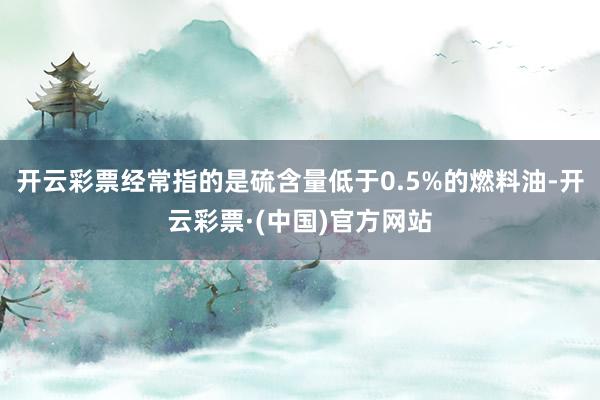 开云彩票经常指的是硫含量低于0.5%的燃料油-开云彩票·(中国)官方网站