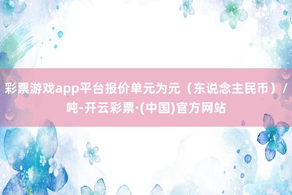 彩票游戏app平台报价单元为元（东说念主民币）/吨-开云彩票·(中国)官方网站