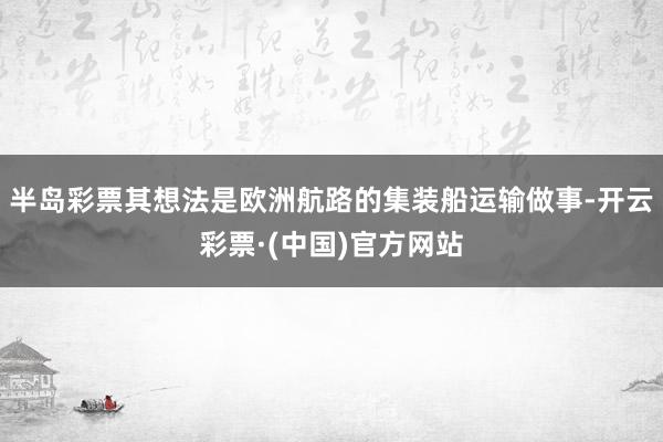 半岛彩票其想法是欧洲航路的集装船运输做事-开云彩票·(中国)官方网站