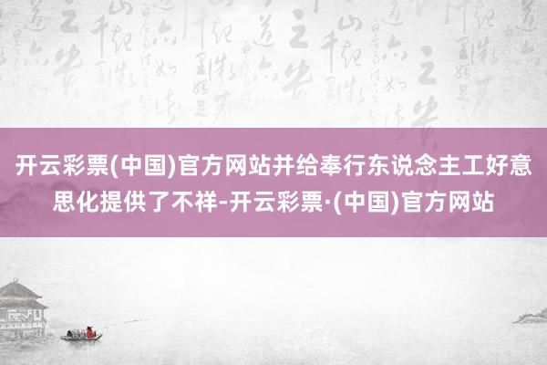 开云彩票(中国)官方网站并给奉行东说念主工好意思化提供了不祥-开云彩票·(中国)官方网站