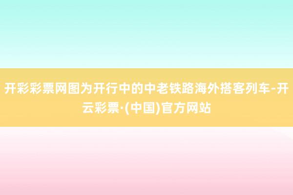 开彩彩票网图为开行中的中老铁路海外搭客列车-开云彩票·(中国)官方网站