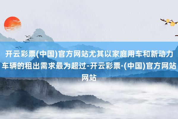 开云彩票(中国)官方网站尤其以家庭用车和新动力车辆的租出需求最为超过-开云彩票·(中国)官方网站