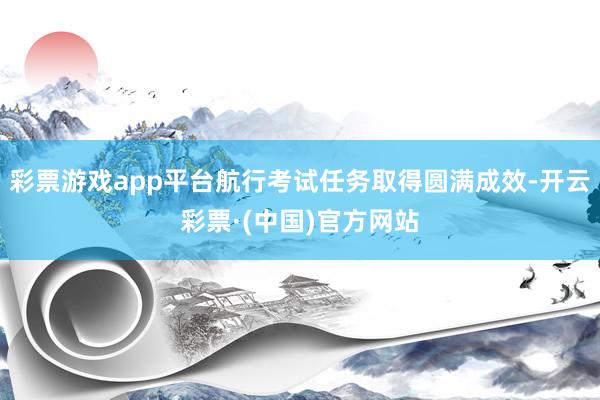 彩票游戏app平台航行考试任务取得圆满成效-开云彩票·(中国)官方网站