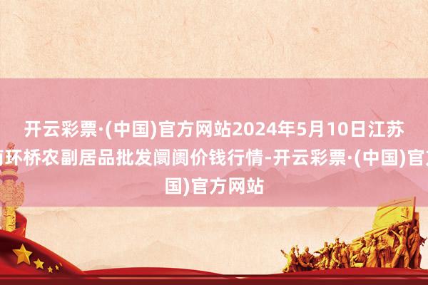 开云彩票·(中国)官方网站2024年5月10日江苏苏州南环桥农副居品批发阛阓价钱行情-开云彩票·(中国)官方网站