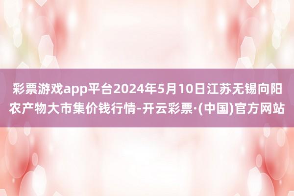 彩票游戏app平台2024年5月10日江苏无锡向阳农产物大市集价钱行情-开云彩票·(中国)官方网站