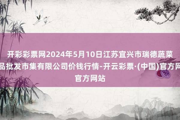 开彩彩票网2024年5月10日江苏宜兴市瑞德蔬菜果品批发市集有限公司价钱行情-开云彩票·(中国)官方网站