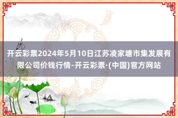 开云彩票2024年5月10日江苏凌家塘市集发展有限公司价钱行情-开云彩票·(中国)官方网站