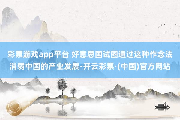 彩票游戏app平台 　　好意思国试图通过这种作念法消弱中国的产业发展-开云彩票·(中国)官方网站