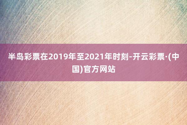 半岛彩票在2019年至2021年时刻-开云彩票·(中国)官方网站