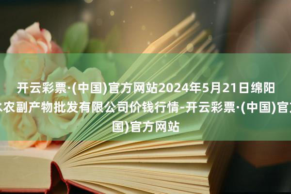 开云彩票·(中国)官方网站2024年5月21日绵阳市高水农副产物批发有限公司价钱行情-开云彩票·(中国)官方网站