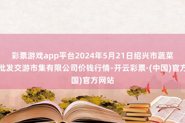 彩票游戏app平台2024年5月21日绍兴市蔬菜果品批发交游市集有限公司价钱行情-开云彩票·(中国)官方网站