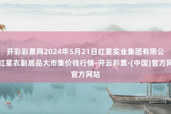 开彩彩票网2024年5月21日红星实业集团有限公司红星农副居品大市集价钱行情-开云彩票·(中国)官方网站