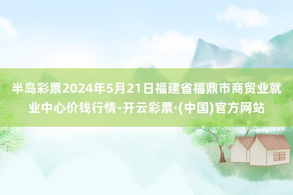 半岛彩票2024年5月21日福建省福鼎市商贸业就业中心价钱行情-开云彩票·(中国)官方网站