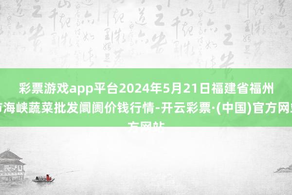 彩票游戏app平台2024年5月21日福建省福州市海峡蔬菜批发阛阓价钱行情-开云彩票·(中国)官方网站