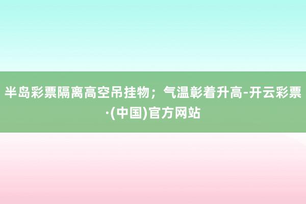 半岛彩票隔离高空吊挂物；气温彰着升高-开云彩票·(中国)官方网站