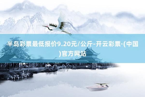 半岛彩票最低报价9.20元/公斤-开云彩票·(中国)官方网站