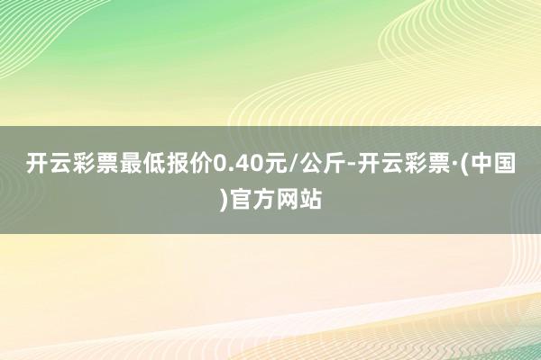 开云彩票最低报价0.40元/公斤-开云彩票·(中国)官方网站