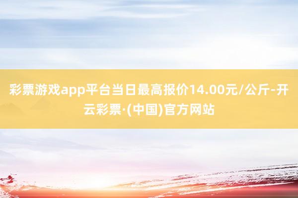 彩票游戏app平台当日最高报价14.00元/公斤-开云彩票·(中国)官方网站