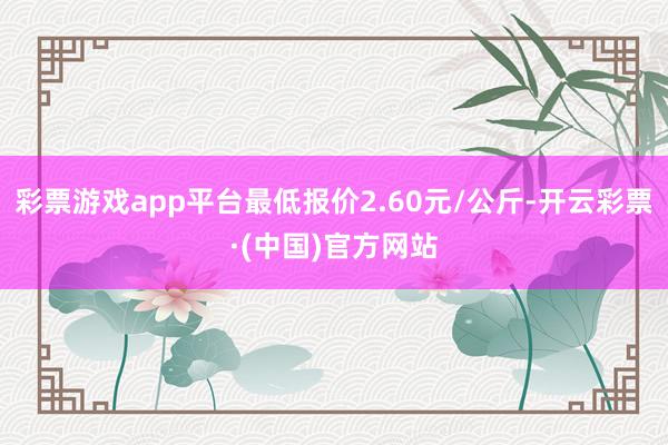 彩票游戏app平台最低报价2.60元/公斤-开云彩票·(中国)官方网站